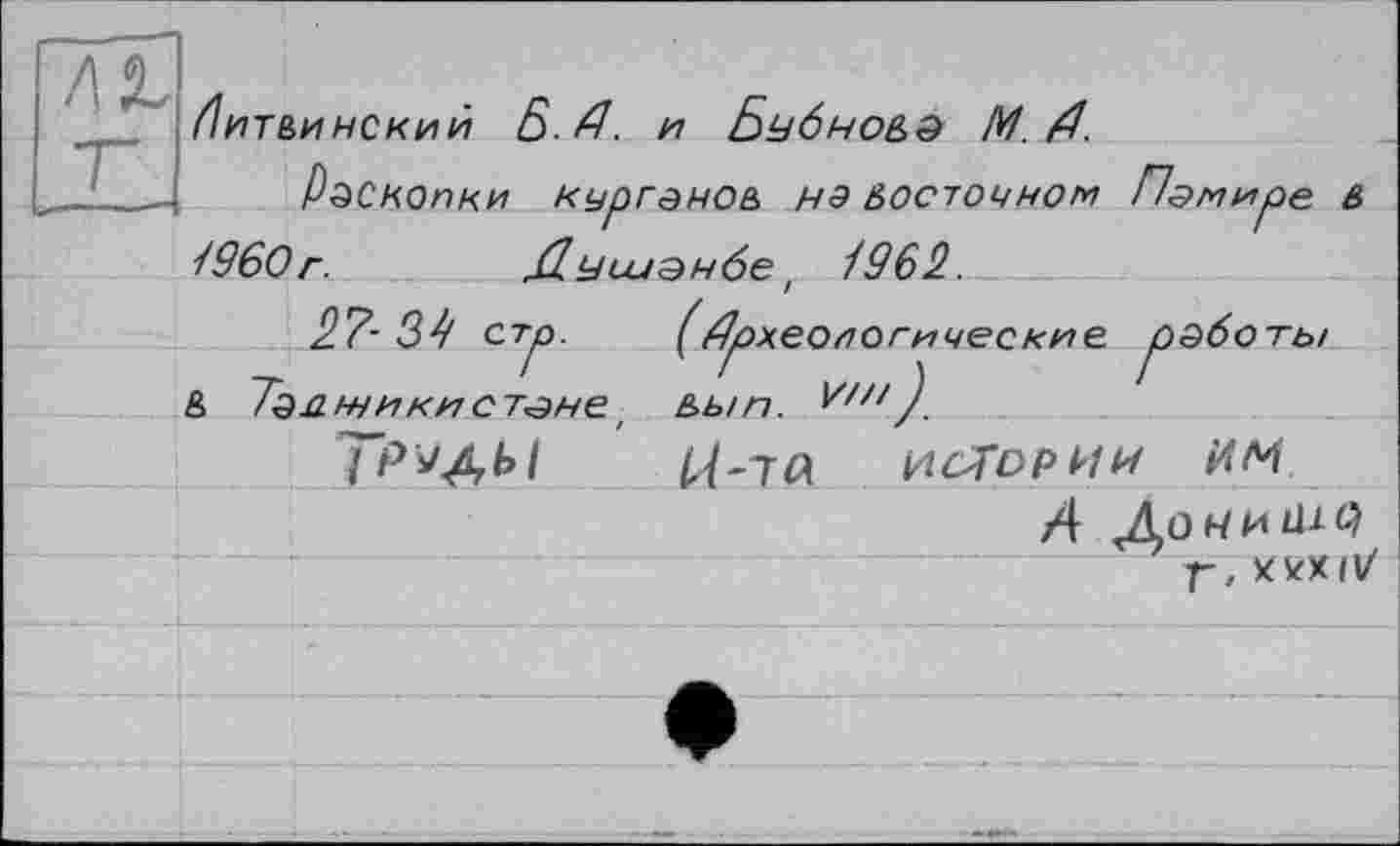 ﻿/Іитвинский Б. А. И БубнО&д М.А.
Раскопки пургенов нэ восточном Памире в 1960г.	Душанбе t 1962.
27- 34 стр.	(Археологические, работы
& 7а.аніикистане' в>ып.
TPïAk.1	іЛ'іа І4С7ОРИИ им
A Ao чи ili С) Г, Х5<Х11/